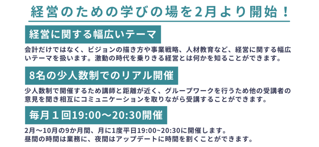 毎月１回19:00〜20:30開催
8名の少人数制でのリアル開催
経営に関する幅広いテーマ
経営のための学びの場を2月より開始！
会計だけではなく、ビジョンの描き方や事業戦略、人材教育など、経営に関する幅広いテーマを扱います。激動の時代を乗りきる経営とは何かを知ることができます。
2月～10月の9か月間、月に1度平日19:00~20:30に開催します。
昼間の時間は業務に、夜間はアップデートに時間を割くことができます。
少人数制で開催するため講師と距離が近く、グループワークを行うため他の受講者の意見を聞き相互にコミュニケーションを取りながら受講することができます。