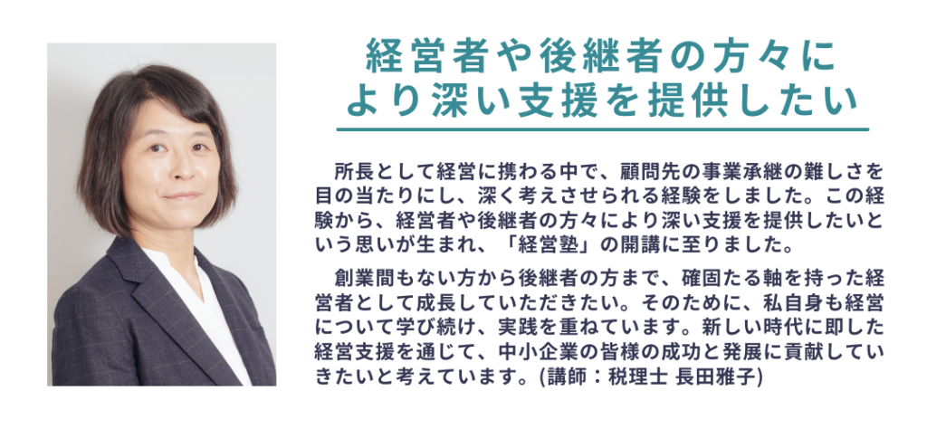 経営者や後継者の方々に
より深い支援を提供したい
所長として経営に携わる中で、顧問先の事業承継の難しさを目の当たりにし、深く考えさせられる経験をしました。この経験から、経営者や後継者の方々により深い支援を提供したいという思いが生まれ、「経営塾」の開講に至りました。
　　創業間もない方から後継者の方まで、確固たる軸を持った経営者として成長していただきたい。そのために、私自身も経営について学び続け、実践を重ねています。新しい時代に即した経営支援を通じて、中小企業の皆様の成功と発展に貢献していきたいと考えています。(講師：税理士 長田雅子)