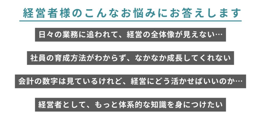 経営者様のこんなお悩みにお答えします
日々の業務に追われて、経営の全体像が見えない…
社員の育成方法がわからず、なかなか成長してくれない
会計の数字は見ているけれど、経営にどう活かせばいいのか…
経営者として、もっと体系的な知識を身につけたい