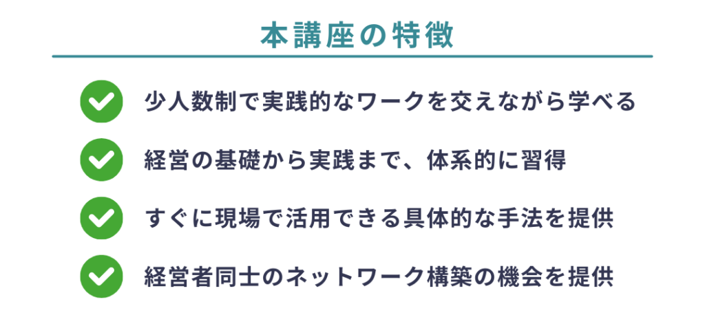 本講座の特徴
少人数制で実践的なワークを交えながら学べる
経営の基礎から実践まで、体系的に習得
すぐに現場で活用できる具体的な手法を提供
経営者同士のネットワーク構築の機会を提供